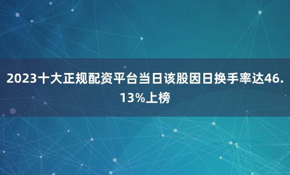 2023十大正规配资平台当日该股因日换手率达46.13%上榜