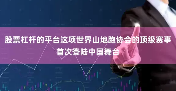 股票杠杆的平台这项世界山地跑协会的顶级赛事首次登陆中国舞台