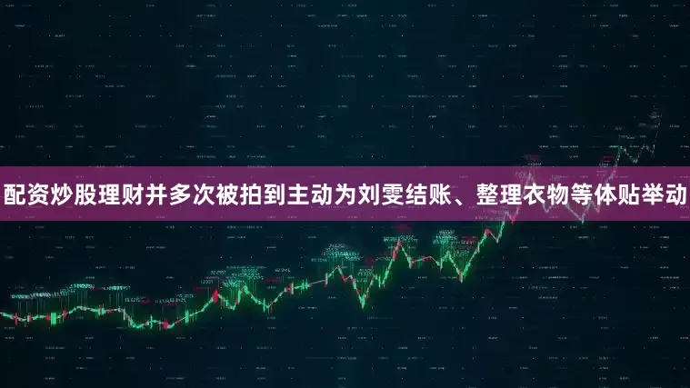 配资炒股理财并多次被拍到主动为刘雯结账、整理衣物等体贴举动