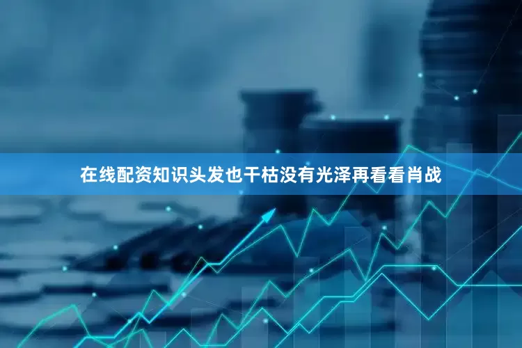 在线配资知识头发也干枯没有光泽再看看肖战