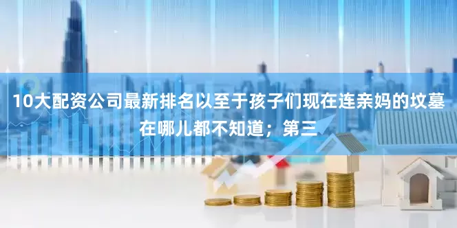10大配资公司最新排名以至于孩子们现在连亲妈的坟墓在哪儿都不知道；第三