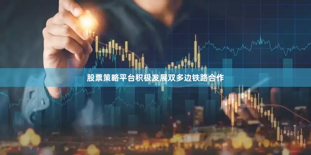 股票策略平台积极发展双多边铁路合作