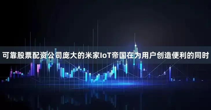 可靠股票配资公司庞大的米家IoT帝国在为用户创造便利的同时