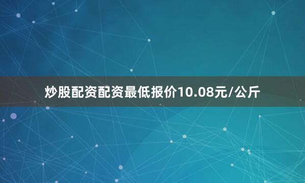 炒股配资配资最低报价10.08元/公斤