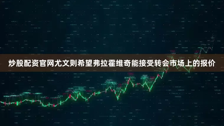 炒股配资官网尤文则希望弗拉霍维奇能接受转会市场上的报价