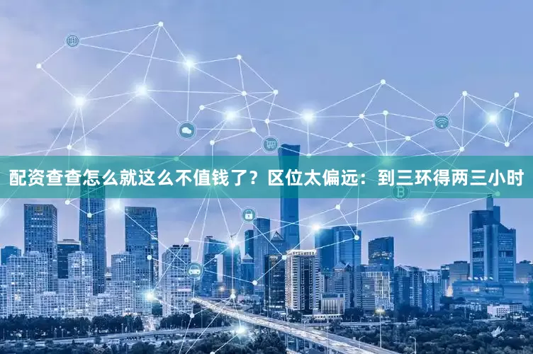 配资查查怎么就这么不值钱了？区位太偏远：到三环得两三小时