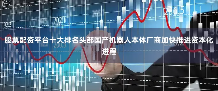 股票配资平台十大排名头部国产机器人本体厂商加快推进资本化进程