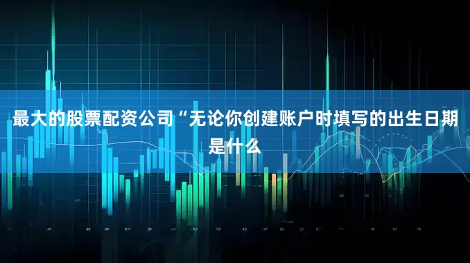 最大的股票配资公司“无论你创建账户时填写的出生日期是什么