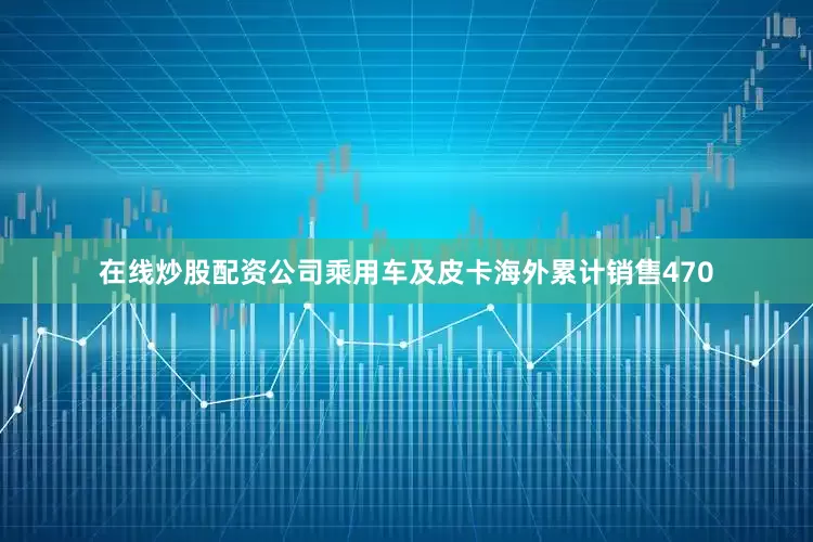 在线炒股配资公司乘用车及皮卡海外累计销售470